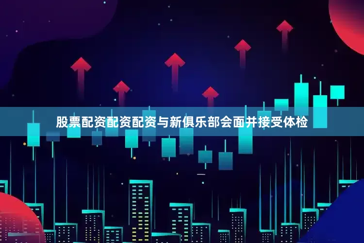 股票配资配资配资与新俱乐部会面并接受体检