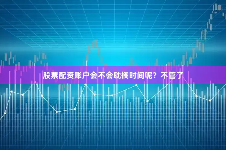 股票配资账户会不会耽搁时间呢？不管了